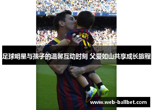 足球明星与孩子的温馨互动时刻 父爱如山共享成长旅程 足球明星与孩子的温馨互动时刻 父爱如山共享成长旅程