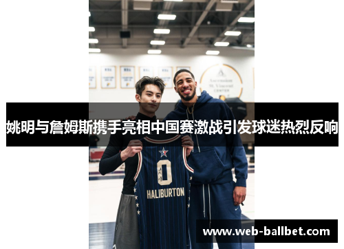 姚明与詹姆斯携手亮相中国赛激战引发球迷热烈反响