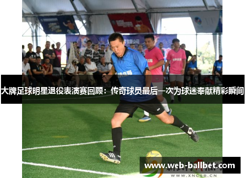 大牌足球明星退役表演赛回顾：传奇球员最后一次为球迷奉献精彩瞬间