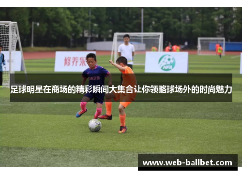 足球明星在商场的精彩瞬间大集合让你领略球场外的时尚魅力