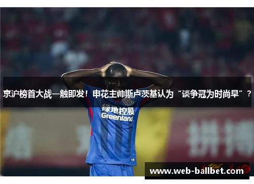 京沪榜首大战一触即发！申花主帅斯卢茨基认为“谈争冠为时尚早”？