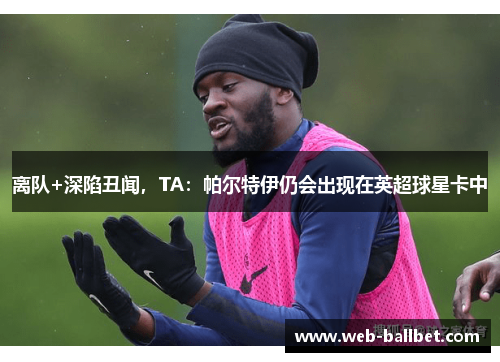 离队+深陷丑闻，TA：帕尔特伊仍会出现在英超球星卡中